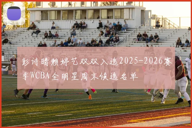 彭诗晴赖婷艺双双入选2025-2026赛季WCBA全明星周末候选名单