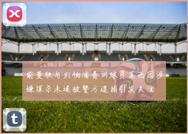 前曼联与利物浦青训球员莱西因涉嫌谋杀未遂被警方逮捕引发关注