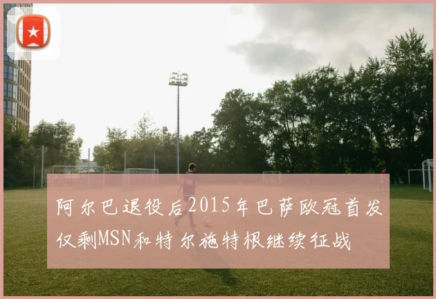 阿尔巴退役后2015年巴萨欧冠首发仅剩MSN和特尔施特根继续征战