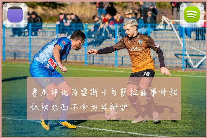 鲁尼评论马雷斯卡与萨拉赫事件相似切尔西不会为其辩护