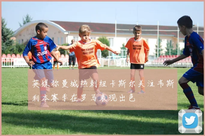 英媒称曼城热刺纽卡斯尔关注韦斯利本赛季在罗马表现出色