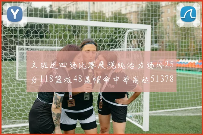 文班近四场比赛展现统治力场均25分118篮板48盖帽命中率高达513782