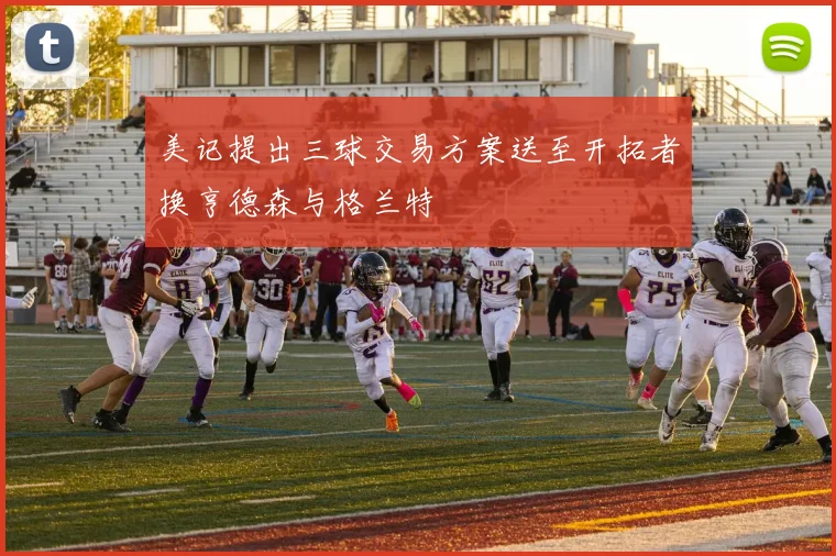 美记提出三球交易方案送至开拓者换亨德森与格兰特