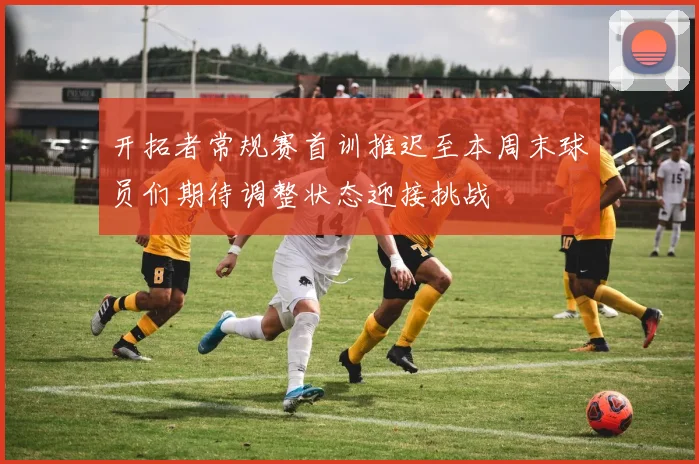 开拓者常规赛首训推迟至本周末球员们期待调整状态迎接挑战