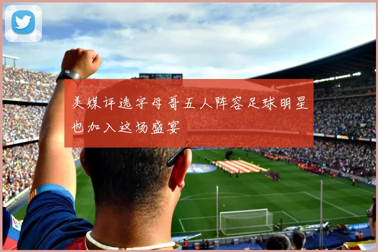 美媒评选字母哥五人阵容足球明星也加入这场盛宴