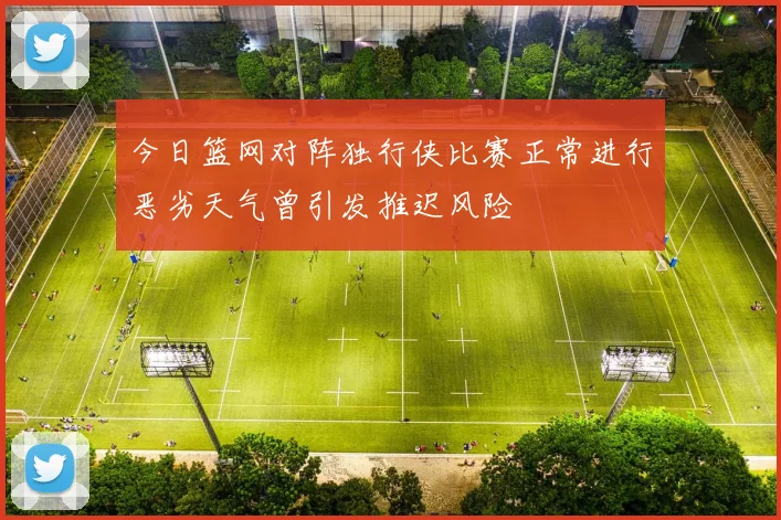今日篮网对阵独行侠比赛正常进行恶劣天气曾引发推迟风险