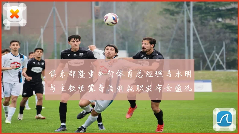 俱乐部隆重举行体育总经理马永明与主教练蒙哥马利就职发布会盛况回顾