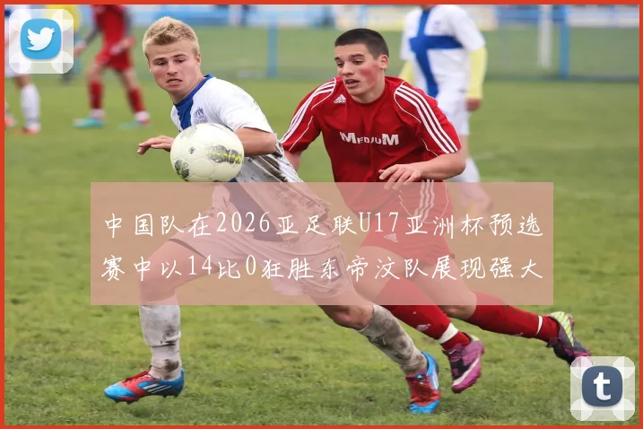 中国队在2026亚足联U17亚洲杯预选赛中以14比0狂胜东帝汶队展现强大实力