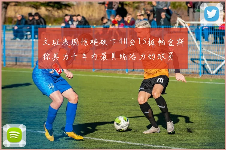 文班表现惊艳砍下40分15板帕金斯称其为十年内最具统治力的球员