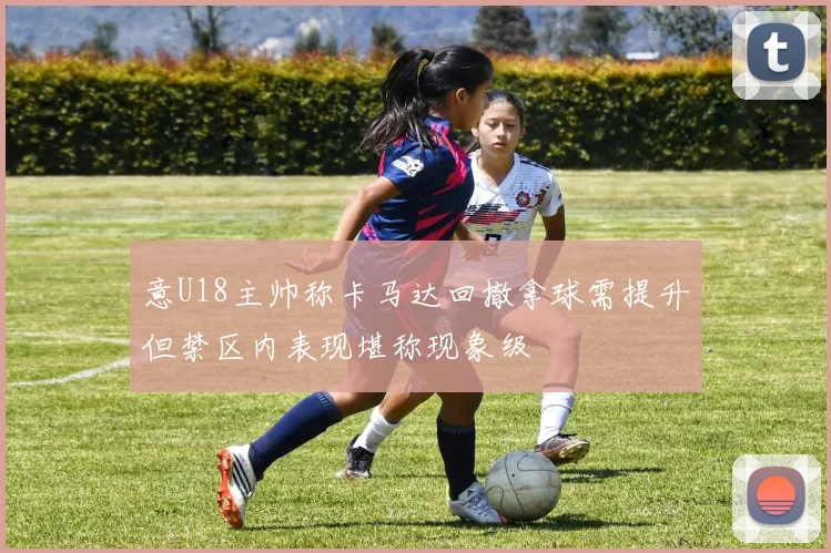 意U18主帅称卡马达回撤拿球需提升但禁区内表现堪称现象级