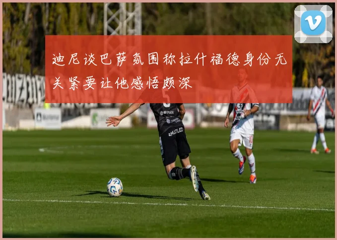 迪尼谈巴萨氛围称拉什福德身份无关紧要让他感悟颇深