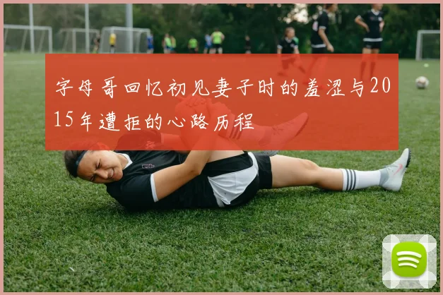 字母哥回忆初见妻子时的羞涩与2015年遭拒的心路历程