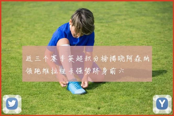 近三个赛季英超积分榜揭晓阿森纳领跑维拉纽卡强势跻身前六