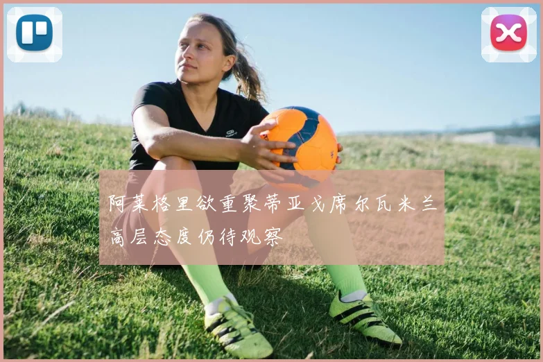 阿莱格里欲重聚蒂亚戈席尔瓦米兰高层态度仍待观察