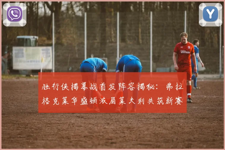独行侠揭幕战首发阵容揭秘：弗拉格克莱华盛顿浓眉莱夫利共筑新赛季希望