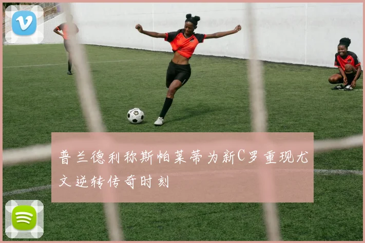 普兰德利称斯帕莱蒂为新C罗重现尤文逆转传奇时刻