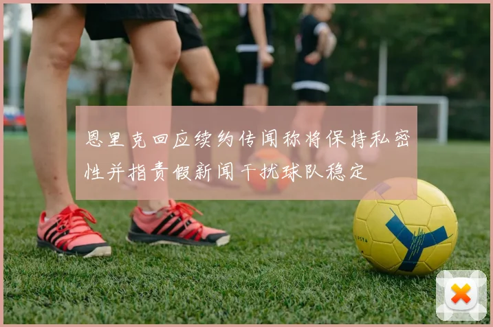 恩里克回应续约传闻称将保持私密性并指责假新闻干扰球队稳定